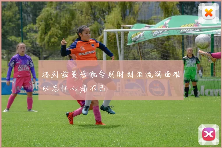 格列兹曼感慨告别时刻泪流满面难以忘怀心痛不已