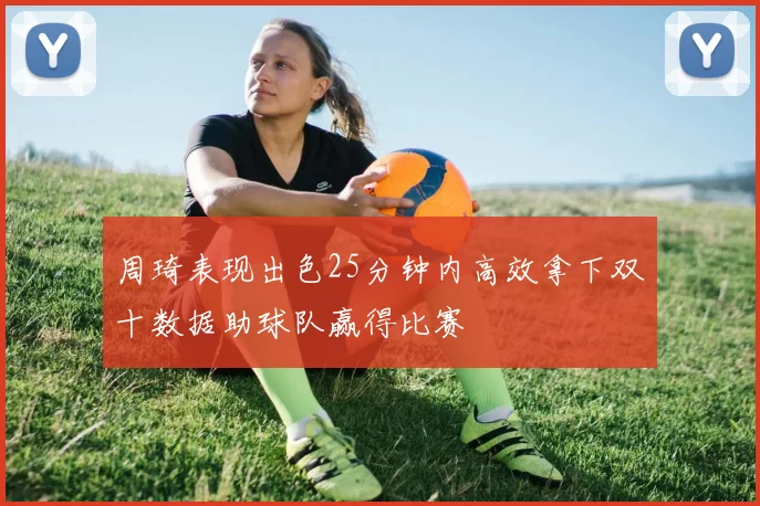周琦表现出色25分钟内高效拿下双十数据助球队赢得比赛