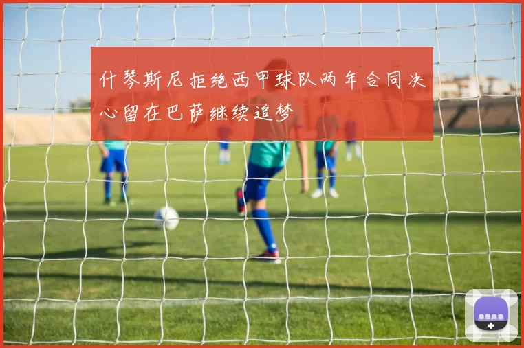 什琴斯尼拒绝西甲球队两年合同决心留在巴萨继续追梦