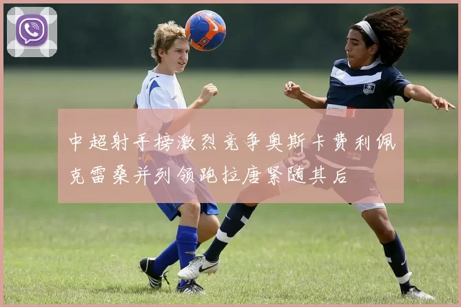 中超射手榜激烈竞争奥斯卡费利佩克雷桑并列领跑拉唐紧随其后