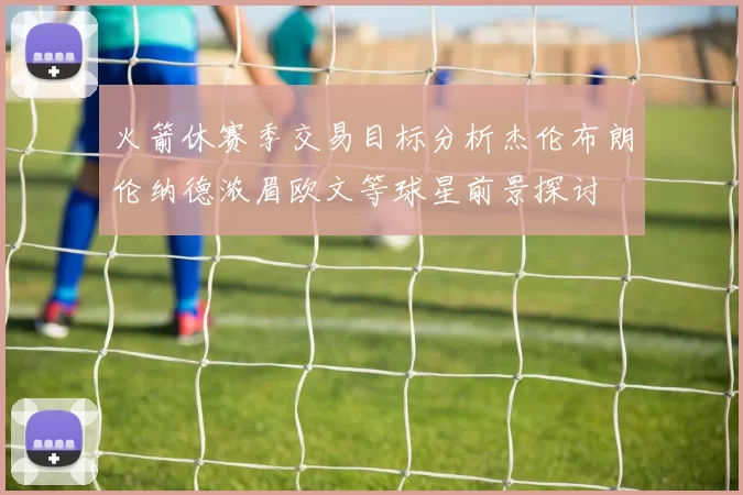 火箭休赛季交易目标分析杰伦布朗伦纳德浓眉欧文等球星前景探讨