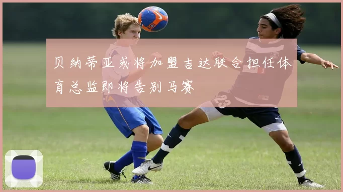 贝纳蒂亚或将加盟吉达联合担任体育总监即将告别马赛