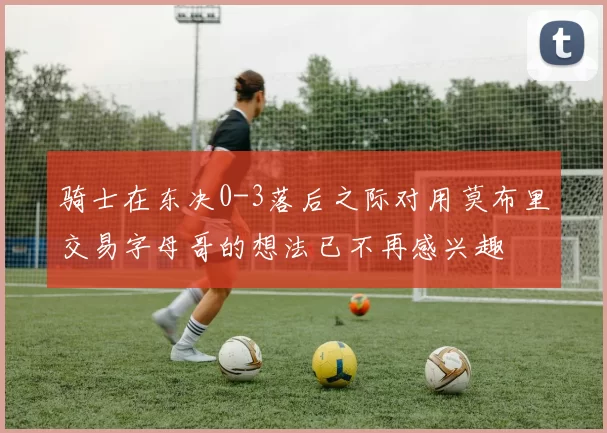 骑士在东决0-3落后之际对用莫布里交易字母哥的想法已不再感兴趣