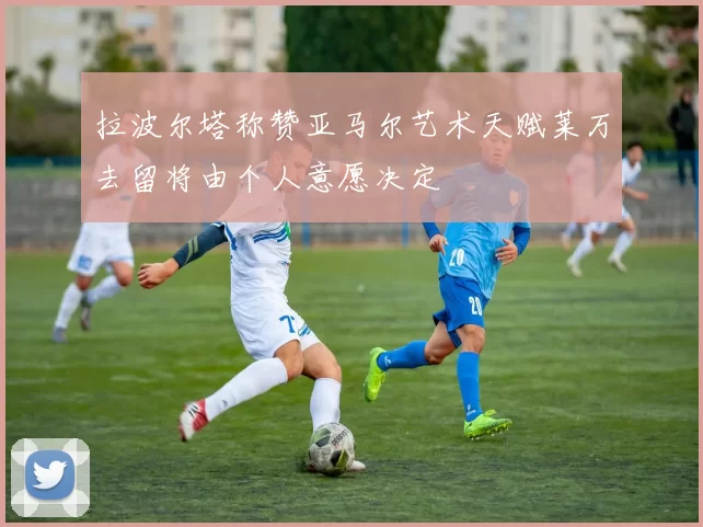 拉波尔塔称赞亚马尔艺术天赋莱万去留将由个人意愿决定