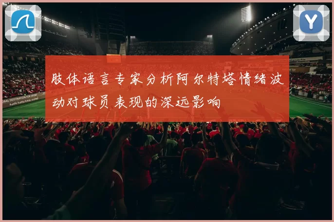 肢体语言专家分析阿尔特塔情绪波动对球员表现的深远影响