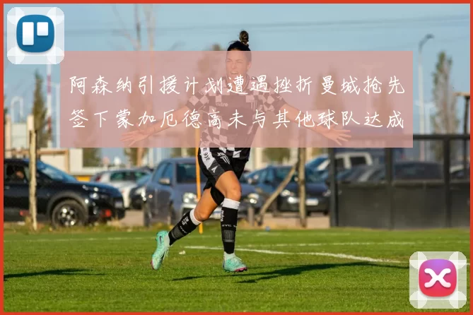 阿森纳引援计划遭遇挫折曼城抢先签下蒙加厄德高未与其他球队达成协议