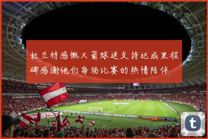 杜兰特感慨火箭球迷支持达成里程碑感谢他们每场比赛的热情陪伴