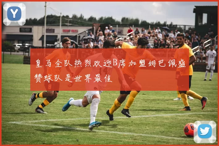 皇马全队热烈欢迎B席加盟姆巴佩盛赞球队是世界最佳