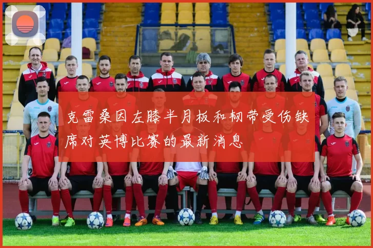 克雷桑因左膝半月板和韧带受伤缺席对英博比赛的最新消息