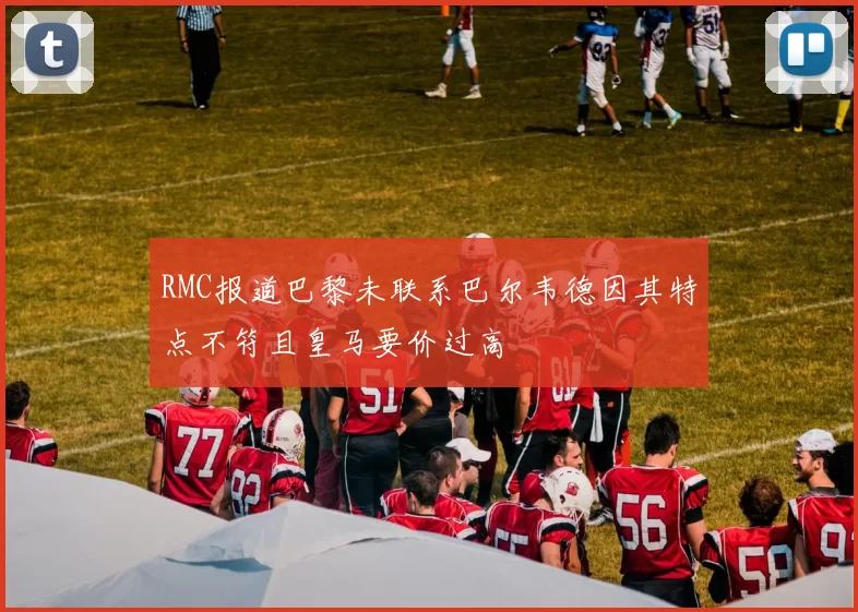RMC报道巴黎未联系巴尔韦德因其特点不符且皇马要价过高