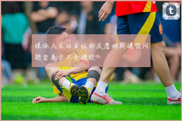 媒体人采访五位好友詹姆斯退役问题皆表示不会退役