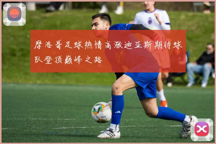 摩洛哥足球热情高涨迪亚斯期待球队登顶巅峰之路