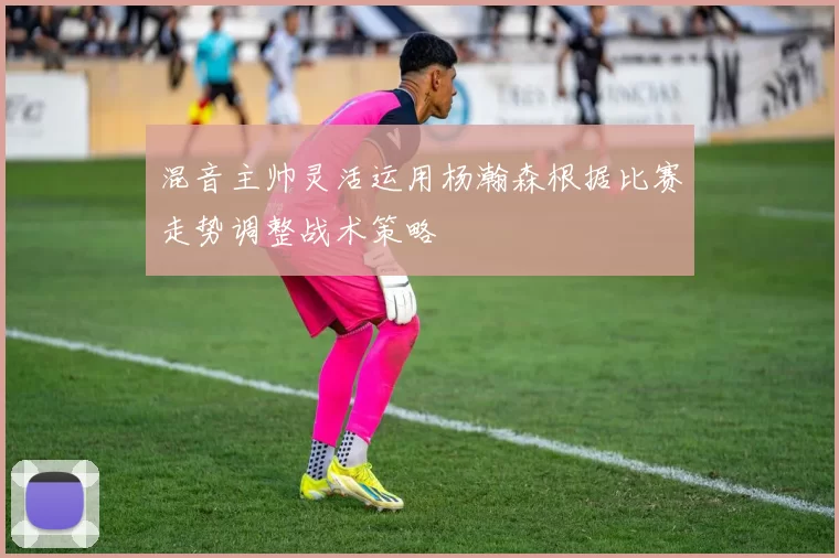 混音主帅灵活运用杨瀚森根据比赛走势调整战术策略