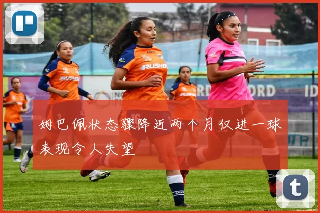 姆巴佩状态骤降近两个月仅进一球表现令人失望