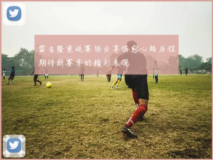 雷吉隆重返赛场分享伤愈心路历程期待新赛季的精彩表现