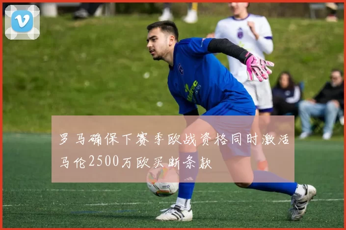 罗马确保下赛季欧战资格同时激活马伦2500万欧买断条款