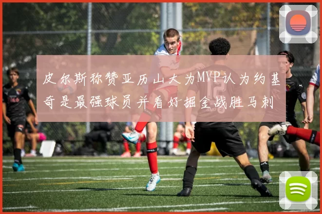 皮尔斯称赞亚历山大为MVP认为约基奇是最强球员并看好掘金战胜马刺