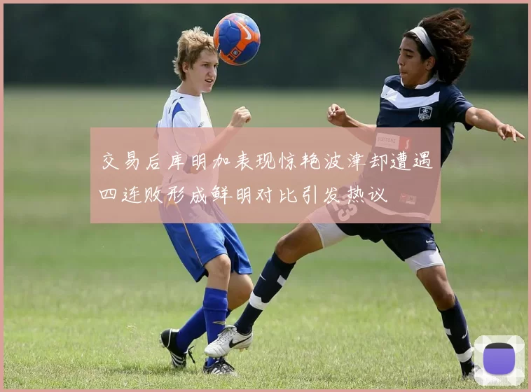 交易后库明加表现惊艳波津却遭遇四连败形成鲜明对比引发热议