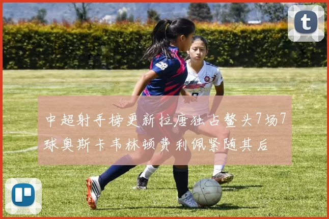 中超射手榜更新拉唐独占鳌头7场7球奥斯卡韦林顿费利佩紧随其后