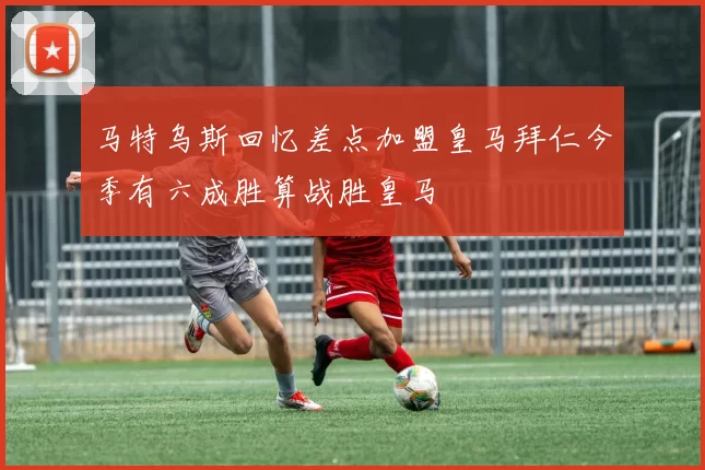 马特乌斯回忆差点加盟皇马拜仁今季有六成胜算战胜皇马