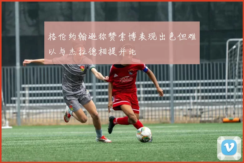 格伦约翰逊称赞索博表现出色但难以与杰拉德相提并论