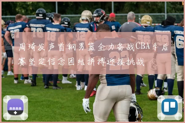 周琦发声首钢男篮全力备战CBA季后赛坚定信念团结拼搏迎接挑战