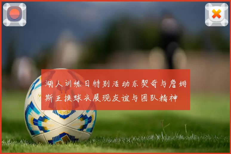 湖人训练日特别活动东契奇与詹姆斯互换球衣展现友谊与团队精神