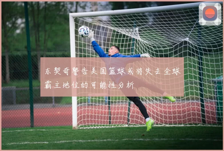东契奇警告美国篮球或将失去全球霸主地位的可能性分析