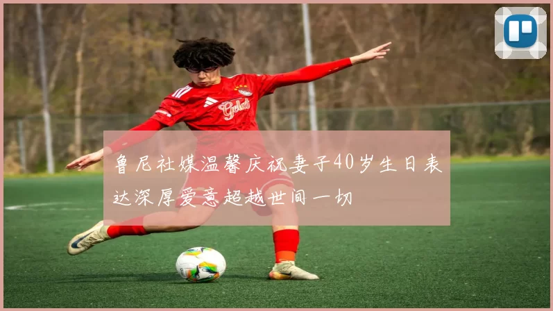 鲁尼社媒温馨庆祝妻子40岁生日表达深厚爱意超越世间一切